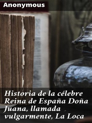 Historia de la célebre Reina de España Doña Juana, llamada vulgarmente, La Loca by Anonymous